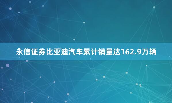 永信证券比亚迪汽车累计销量达162.9万辆