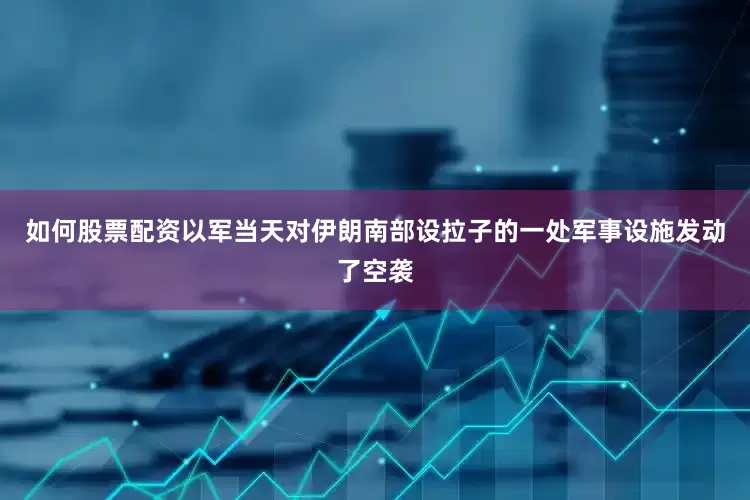 如何股票配资以军当天对伊朗南部设拉子的一处军事设施发动了空袭