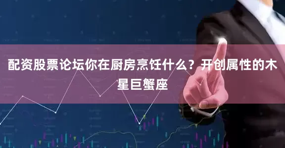 配资股票论坛你在厨房烹饪什么？开创属性的木星巨蟹座