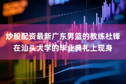 炒股配资最新广东男篮的教练杜锋在汕头大学的毕业典礼上现身
