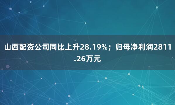 山西配资公司同比上升28.19%；归母净利润2811.26万元