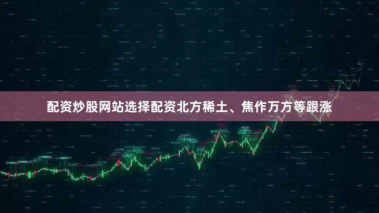 配资炒股网站选择配资北方稀土、焦作万方等跟涨