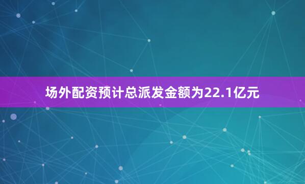 场外配资预计总派发金额为22.1亿元