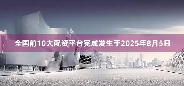 全国前10大配资平台完成发生于2025年8月5日
