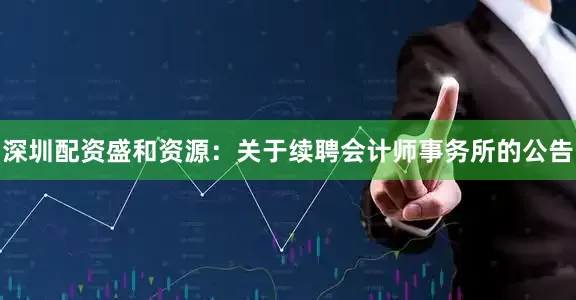 深圳配资盛和资源：关于续聘会计师事务所的公告