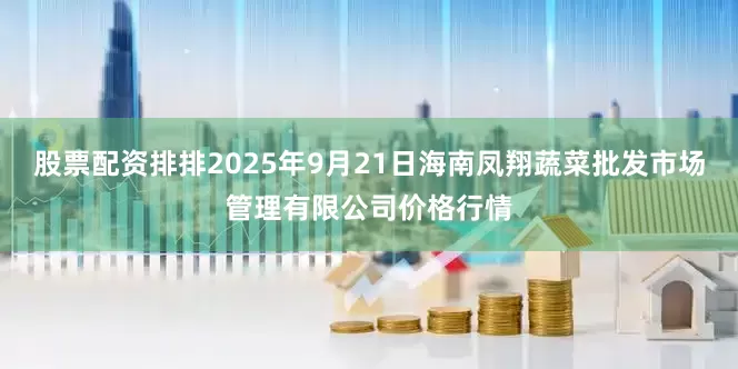 股票配资排排2025年9月21日海南凤翔蔬菜批发市场管理有限公司价格行情
