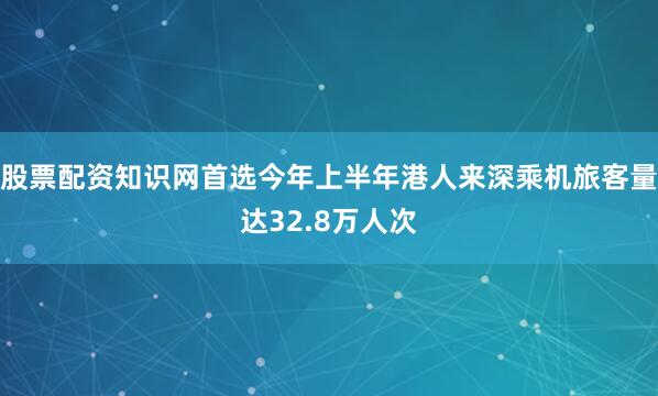 股票配资知识网首选今年上半年港人来深乘机旅客量达32.8万人次