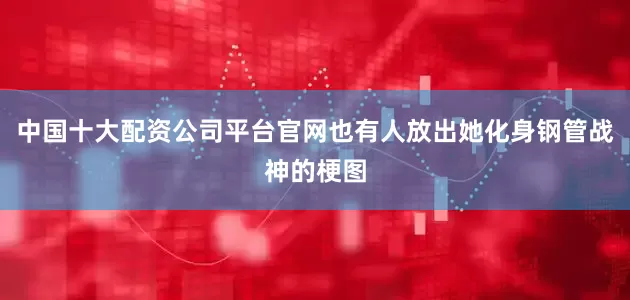 中国十大配资公司平台官网也有人放出她化身钢管战神的梗图