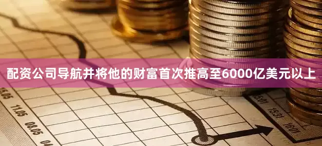 配资公司导航并将他的财富首次推高至6000亿美元以上