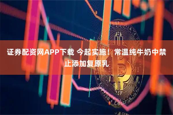 证券配资网APP下载 今起实施！常温纯牛奶中禁止添加复原乳