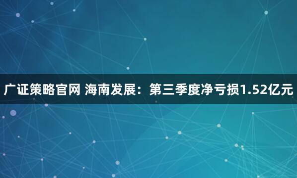 广证策略官网 海南发展：第三季度净亏损1.52亿元