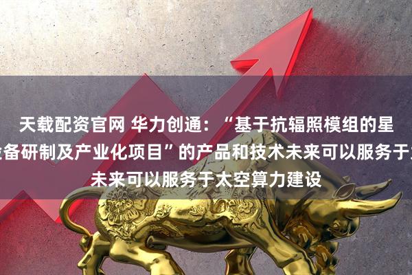 天载配资官网 华力创通：“基于抗辐照模组的星载计算处理设备研制及产业化项目”的产品和技术未来可以服务于太空算力建设