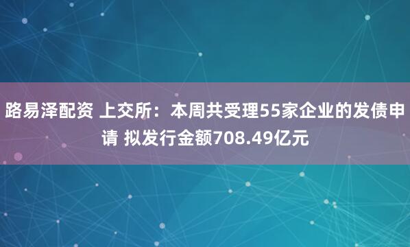 路易泽配资 上交所：本周共受理55家企业的发债申请 拟发行金额708.49亿元