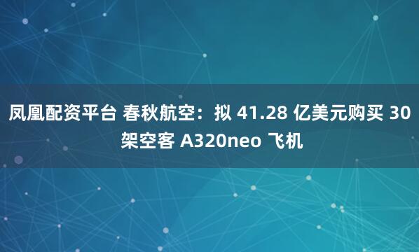 凤凰配资平台 春秋航空：拟 41.28 亿美元购买 30 架空客 A320neo 飞机