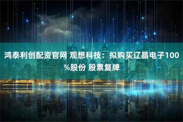 鸿泰利创配资官网 观想科技：拟购买辽晶电子100%股份 股票复牌