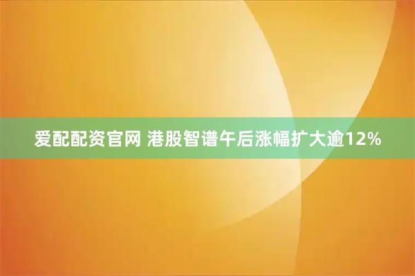 爱配配资官网 港股智谱午后涨幅扩大逾12%