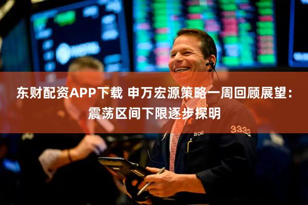 东财配资APP下载 申万宏源策略一周回顾展望：震荡区间下限逐步探明