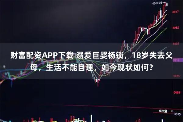 财富配资APP下载 溺爱巨婴杨锁，18岁失去父母，生活不能自理，如今现状如何？