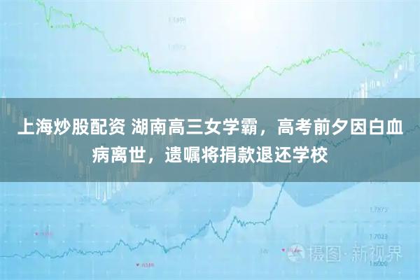 上海炒股配资 湖南高三女学霸，高考前夕因白血病离世，遗嘱将捐款退还学校