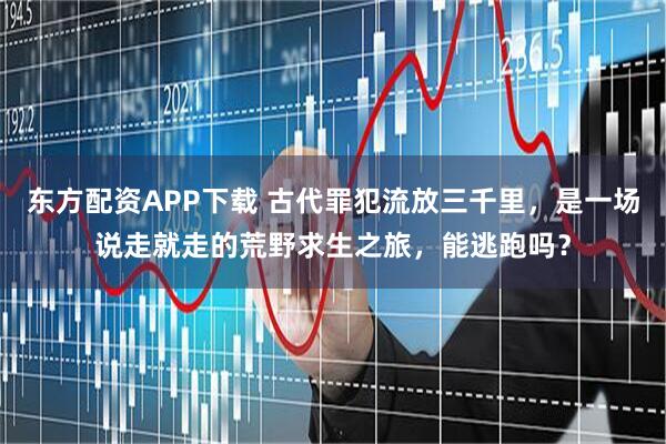 东方配资APP下载 古代罪犯流放三千里，是一场说走就走的荒野求生之旅，能逃跑吗？