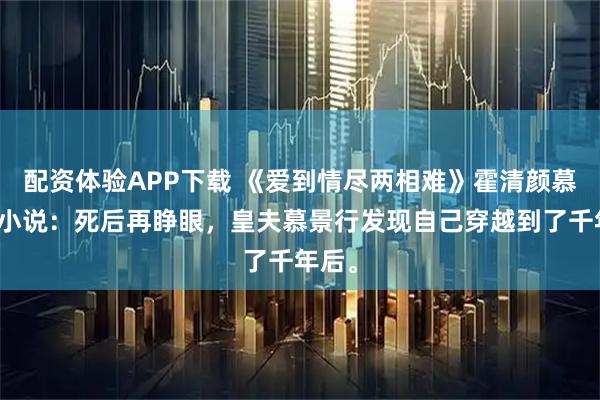配资体验APP下载 《爱到情尽两相难》霍清颜慕景行小说：死后再睁眼，皇夫慕景行发现自己穿越到了千年后。