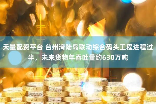 天量配资平台 台州湾陆岛联动综合码头工程进程过半，未来货物年吞吐量约630万吨