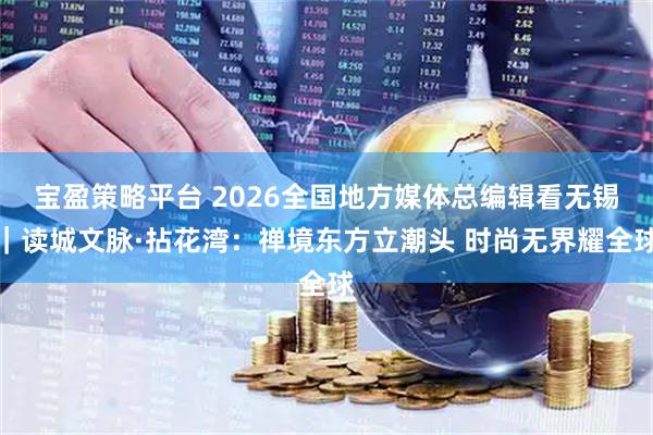 宝盈策略平台 2026全国地方媒体总编辑看无锡｜读城文脉·拈花湾：禅境东方立潮头 时尚无界耀全球