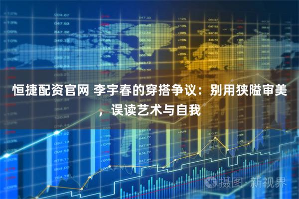 恒捷配资官网 李宇春的穿搭争议：别用狭隘审美，误读艺术与自我