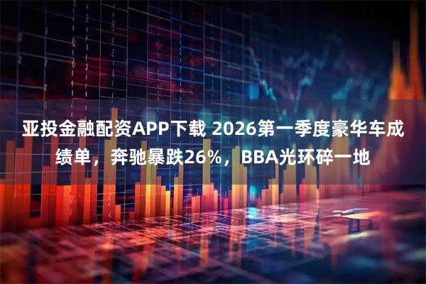 亚投金融配资APP下载 2026第一季度豪华车成绩单，奔驰暴跌26%，BBA光环碎一地