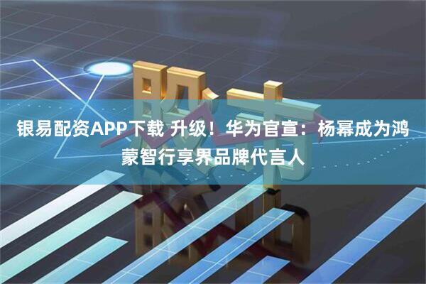 银易配资APP下载 升级！华为官宣：杨幂成为鸿蒙智行享界品牌代言人