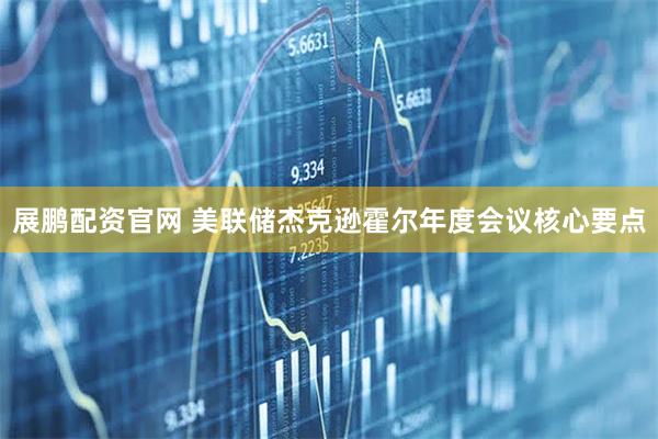 展鹏配资官网 美联储杰克逊霍尔年度会议核心要点