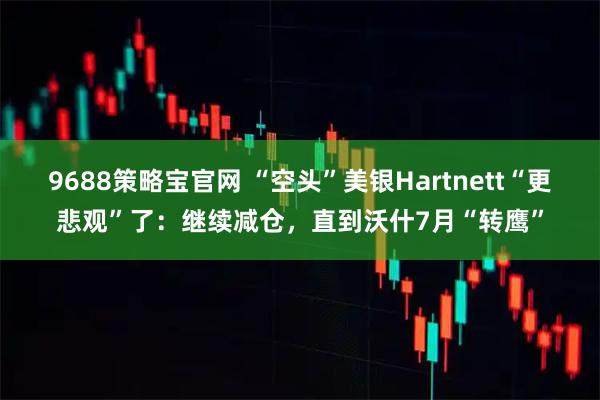 9688策略宝官网 “空头”美银Hartnett“更悲观”了：继续减仓，直到沃什7月“转鹰”
